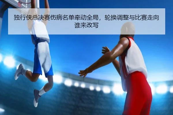 独行侠总决赛伤病名单牵动全局，轮换调整与比赛走向谁来改写（kaiyun）