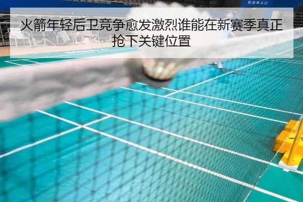 火箭年轻后卫竞争愈发激烈谁能在新赛季真正抢下关键位置（kaiyun）